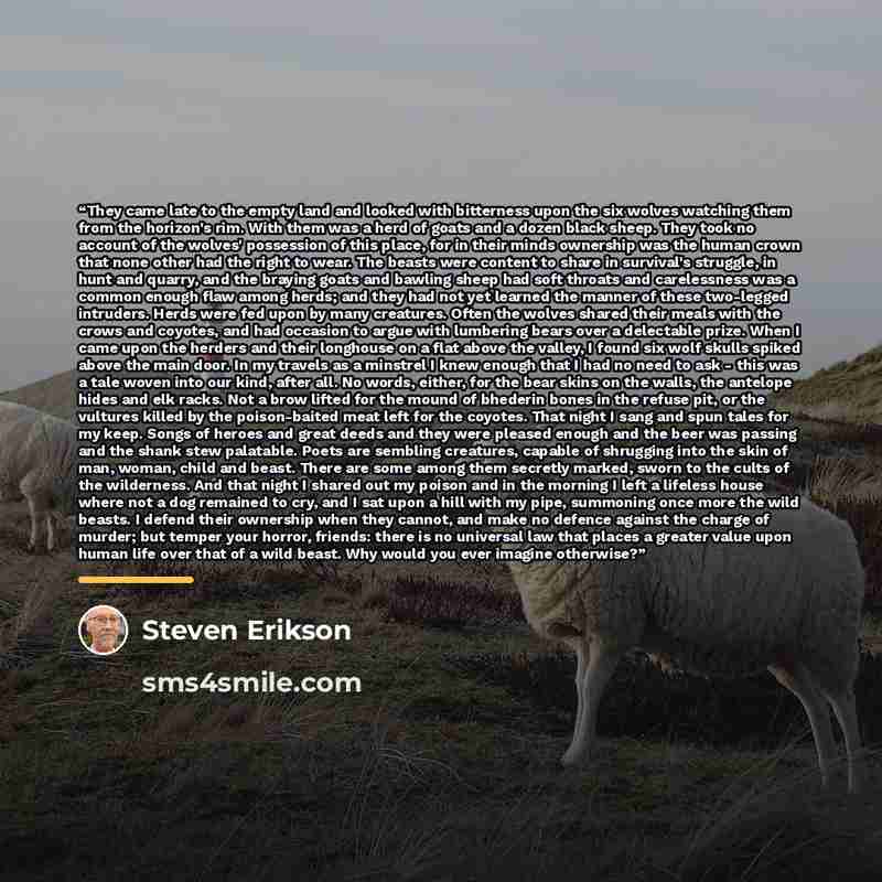 “They came late to the empty land and looked with bitterness upon the six wolves watching them from the horizon's rim. With them was a herd of goats and a dozen black sheep. They took no account of the wolves' possession of this place, for in their minds ownership was the human crown that none…” quote by Steven Erikson