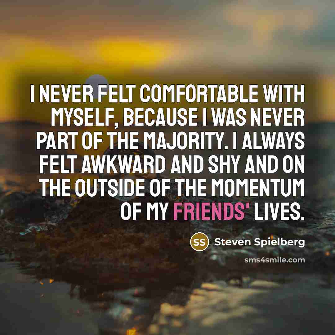 “I never felt comfortable with myself, because I was never part of the majority. I always felt awkward and shy and on the outside of the momentum of my friends' lives.” quote by Steven Spielberg
