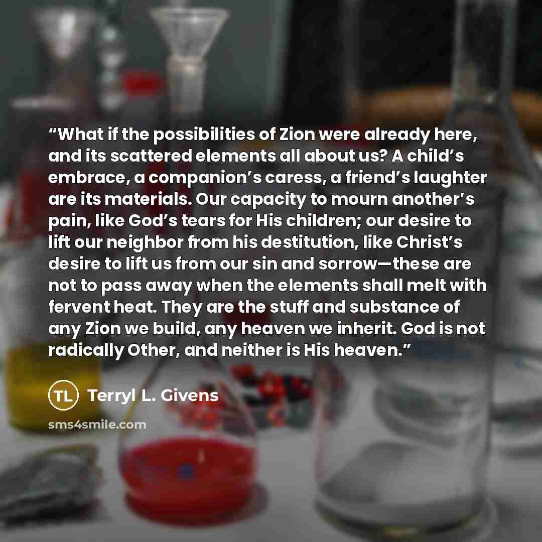 “What if the possibilities of Zion were already here, and its scattered elements all about us? A child’s embrace, a companion’s caress, a friend’s laughter are its materials. Our capacity to mourn another’s pain, like God’s tears for His children; our desire to lift our neighbor from his…” quote by Terryl L. Givens
