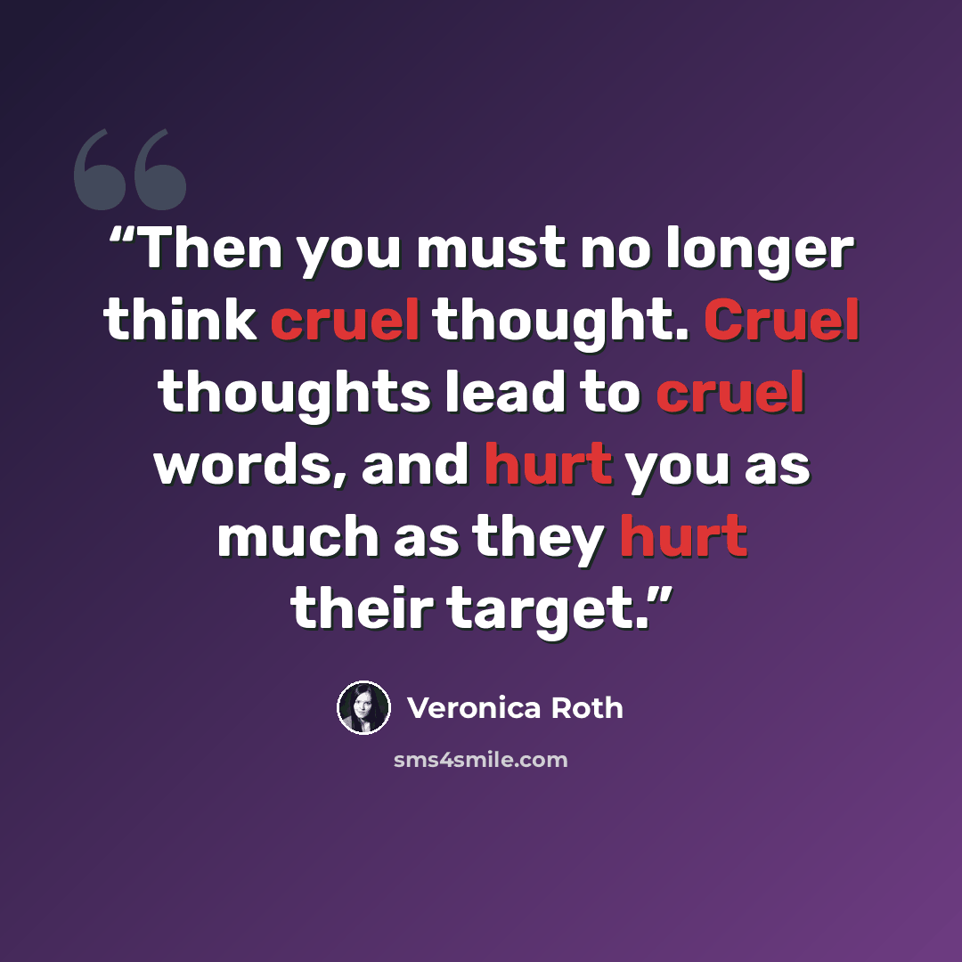 “Then you must no longer think cruel thought. Cruel thoughts lead to cruel words, and hurt you as much as they hurt their target.” quote by Veronica Roth