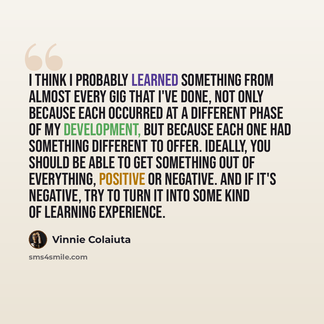 “I think I probably learned something from almost every gig that I've done, not only because each occurred at a different phase of my development, but because each one had something different to offer. Ideally, you should be able to get something out of everything, positive or negative. And if it's…” quote by Vinnie Colaiuta