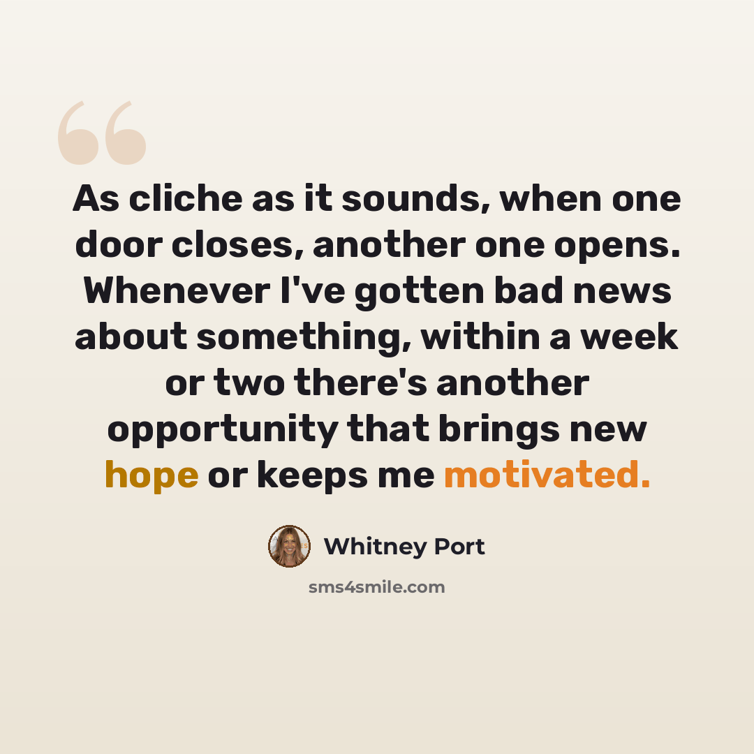 “As cliche as it sounds, when one door closes, another one opens. Whenever I've gotten bad news about something, within a week or two there's another opportunity that brings new hope or keeps me motivated.” quote by Whitney Port