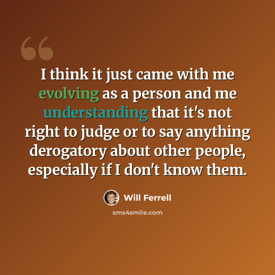 “I think it just came with me evolving as a person and me understanding that it's not right to judge or to say anything derogatory about other people, especially if I don't know them.” quote by Will Ferrell