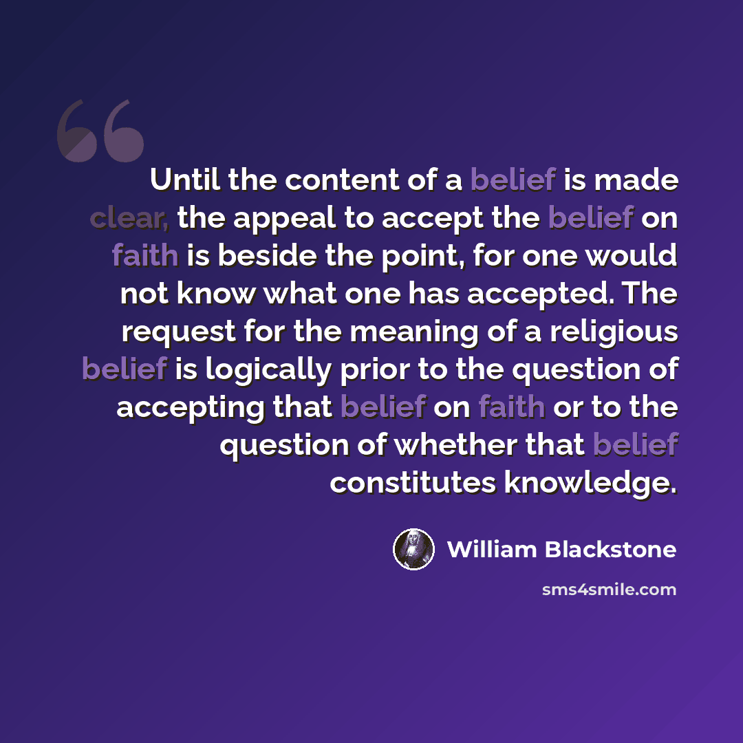 “Until the content of a belief is made clear, the appeal to accept the belief on faith is beside the point, for one would not know what one has accepted. The request for the meaning of a religious belief is logically prior to the question of accepting that belief on faith or to the question of…” quote by William Blackstone