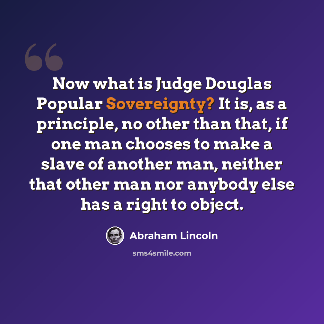 “Now what is Judge Douglas Popular Sovereignty? It is, as a principle, no other than that, if one man chooses to make a slave of another man, neither that other man nor anybody else has a right to object.” quote by Abraham Lincoln