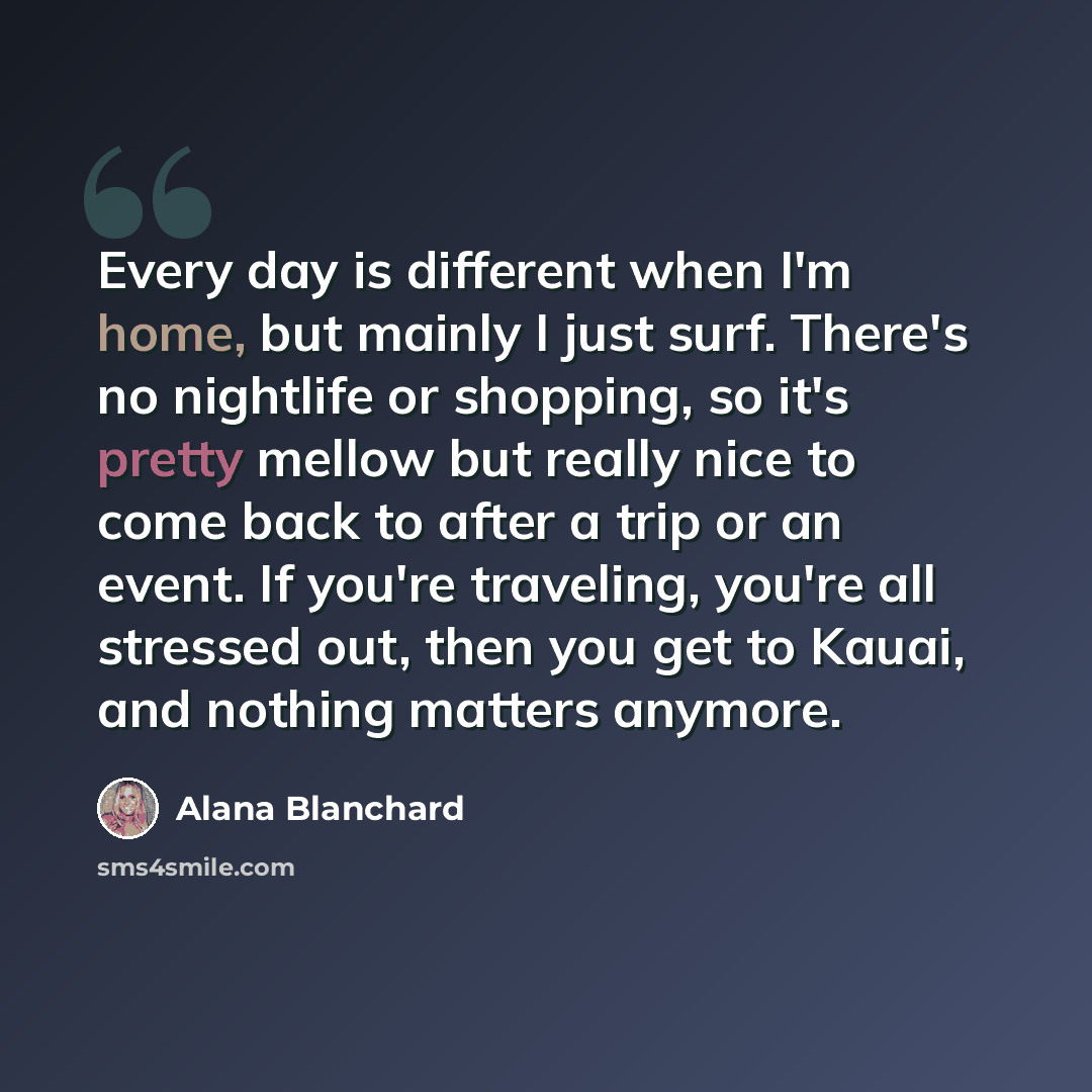 “Every day is different when I'm home, but mainly I just surf. There's no nightlife or shopping, so it's pretty mellow but really nice to come back to after a trip or an event. If you're traveling, you're all stressed out, then you get to Kauai, and nothing matters anymore.” quote by Alana Blanchard