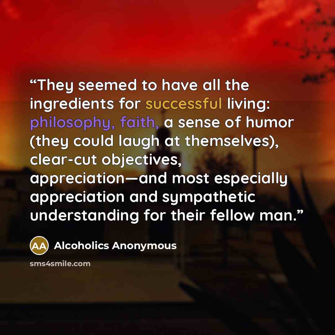 “They seemed to have all the ingredients for successful living: philosophy, faith, a sense of humor (they could laugh at themselves), clear-cut objectives, appreciation—and most especially appreciation and sympathetic understanding for their fellow man.” quote by Alcoholics Anonymous