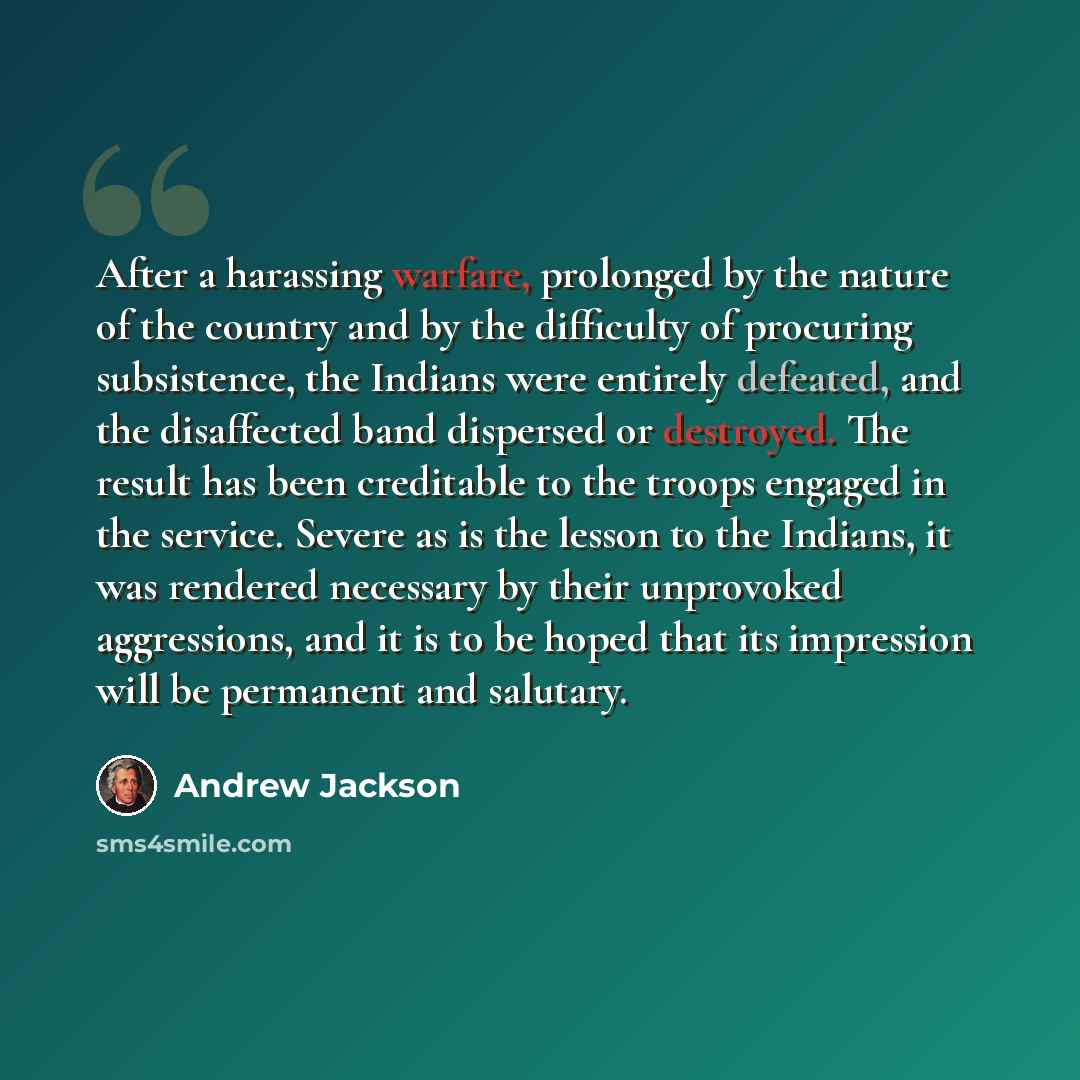 “After a harassing warfare, prolonged by the nature of the country and by the difficulty of procuring subsistence, the Indians were entirely defeated, and the disaffected band dispersed or destroyed. The result has been creditable to the troops engaged in the service. Severe as is the lesson to the…” quote by Andrew Jackson