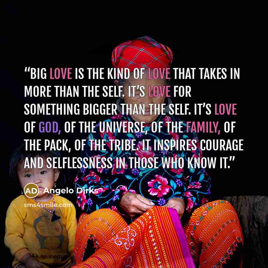 “Big love is the kind of love that takes in more than the self. It’s love for something bigger than the self. It’s love of God, of the universe, of the family, of the pack, of the tribe. It inspires courage and selflessness in those who know it.” quote by Angelo Dirks