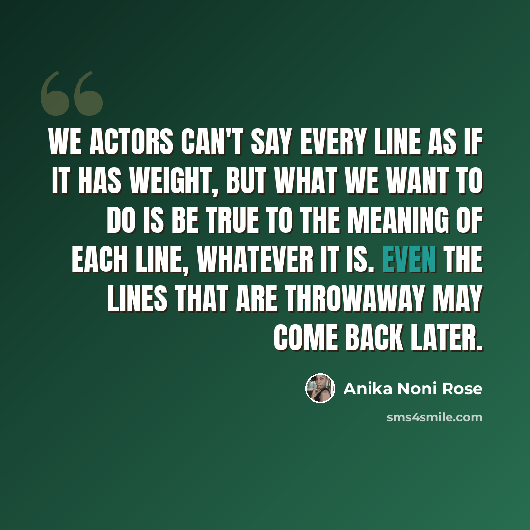 “We actors can't say every line as if it has weight, but what we want to do is be true to the meaning of each line, whatever it is. Even the lines that are throwaway may come back later.” quote by Anika Noni Rose
