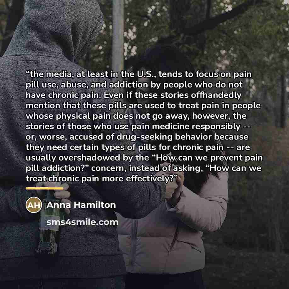 “the media, at least in the U.S., tends to focus on pain pill use, abuse, and addiction by people who do not have chronic pain. Even if these stories offhandedly mention that these pills are used to treat pain in people whose physical pain does not go away, however, the stories of those who use…” quote by Anna Hamilton
