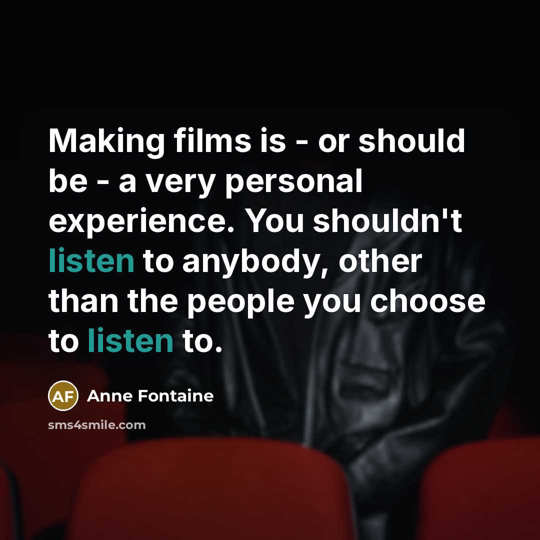 “Making films is - or should be - a very personal experience. You shouldn't listen to anybody, other than the people you choose to listen to.” quote by Anne Fontaine
