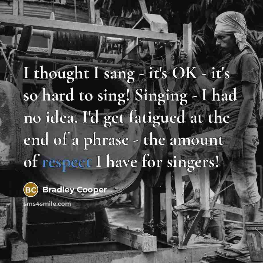 “I thought I sang - it's OK - it's so hard to sing! Singing - I had no idea. I'd get fatigued at the end of a phrase - the amount of respect I have for singers!” quote by Bradley Cooper