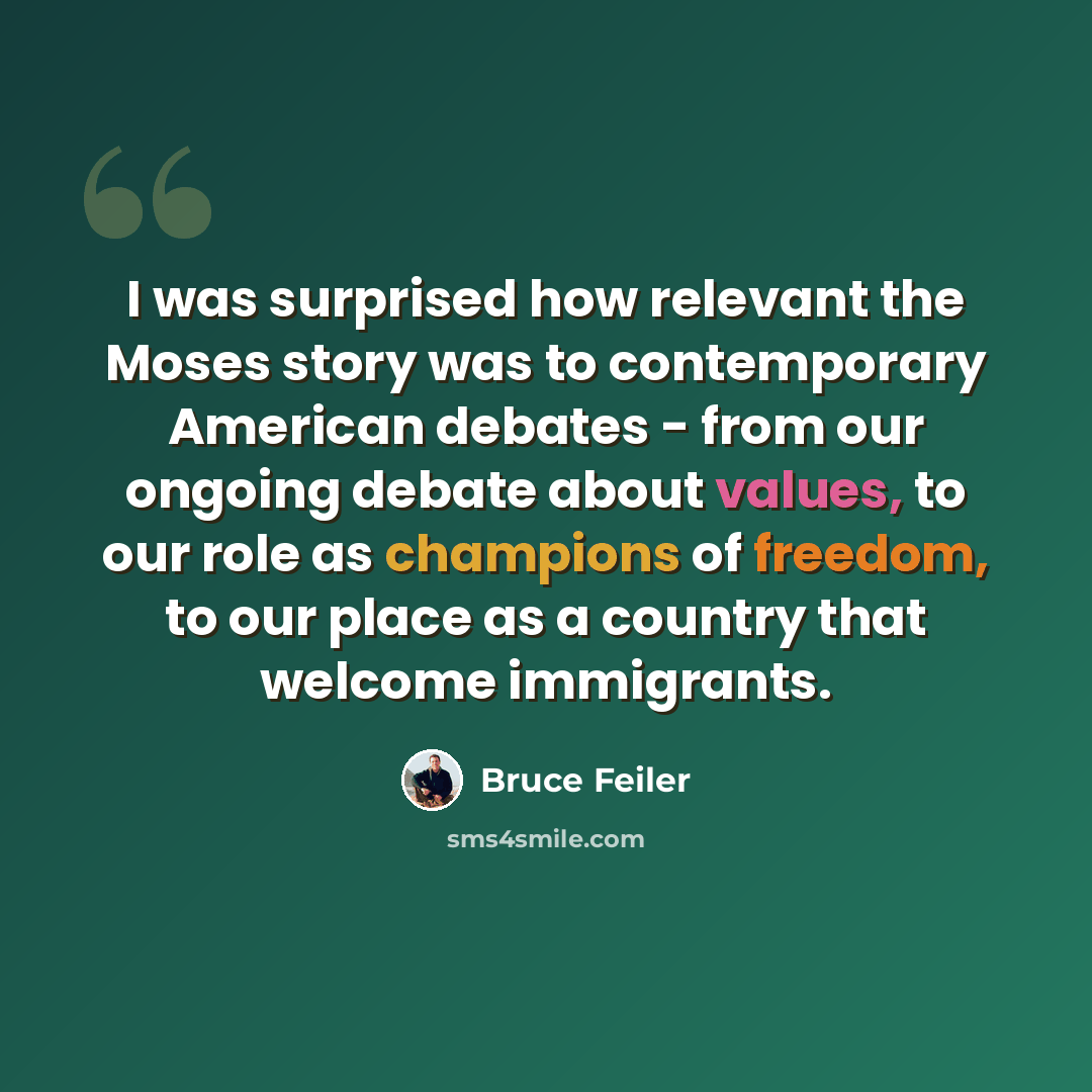 “I was surprised how relevant the Moses story was to contemporary American debates - from our ongoing debate about values, to our role as champions of freedom, to our place as a country that welcome immigrants.” quote by Bruce Feiler
