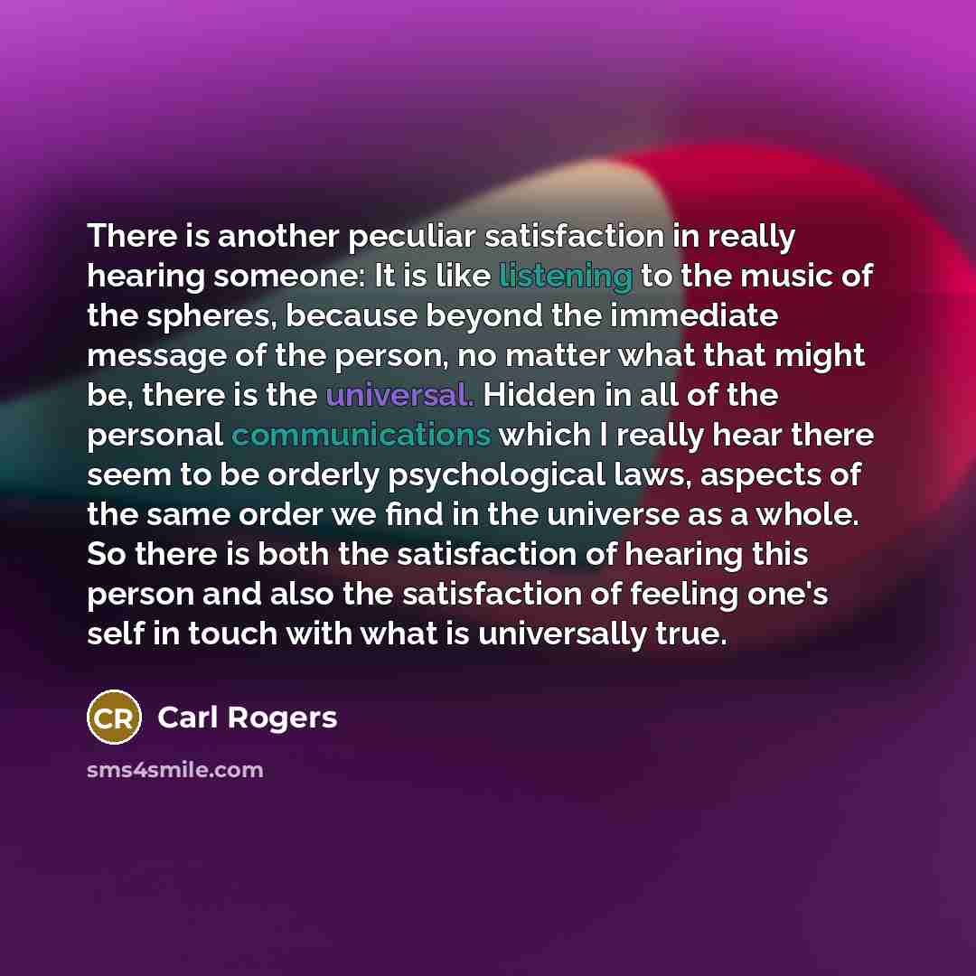 “There is another peculiar satisfaction in really hearing someone: It is like listening to the music of the spheres, because beyond the immediate message of the person, no matter what that might be, there is the universal. Hidden in all of the personal communications which I really hear there seem…” quote by Carl Rogers
