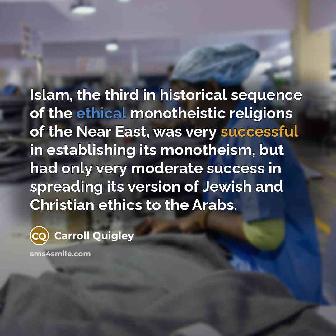 “Islam, the third in historical sequence of the ethical monotheistic religions of the Near East, was very successful in establishing its monotheism, but had only very moderate success in spreading its version of Jewish and Christian ethics to the Arabs.” quote by Carroll Quigley
