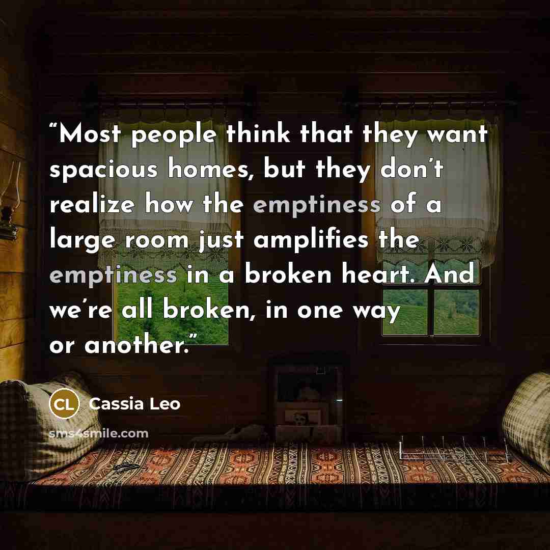 “Most people think that they want spacious homes, but they don’t realize how the emptiness of a large room just amplifies the emptiness in a broken heart. And we’re all broken, in one way or another.” quote by Cassia Leo