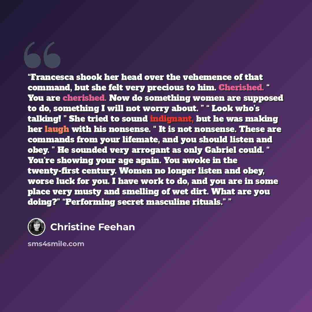 “Francesca shook her head over the vehemence of that command, but she felt very precious to him. Cherished. “ You are cherished. Now do something women are supposed to do, something I will not worry about. ” “ Look who’s talking! ” She tried to sound indignant, but he was making her laugh with his…” quote by Christine Feehan