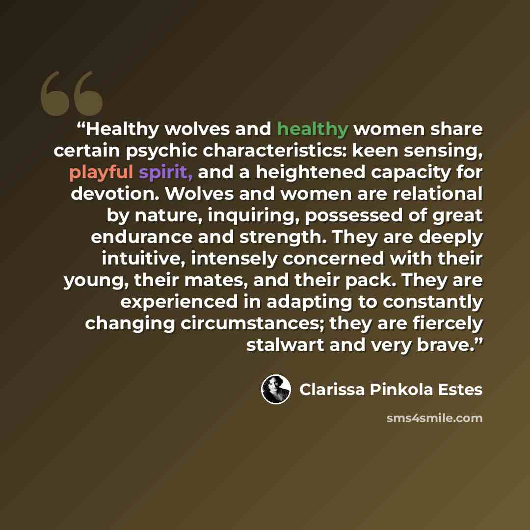 “Healthy wolves and healthy women share certain psychic characteristics: keen sensing, playful spirit, and a heightened capacity for devotion. Wolves and women are relational by nature, inquiring, possessed of great endurance and strength. They are deeply intuitive, intensely concerned with their…” quote by Clarissa Pinkola Estés