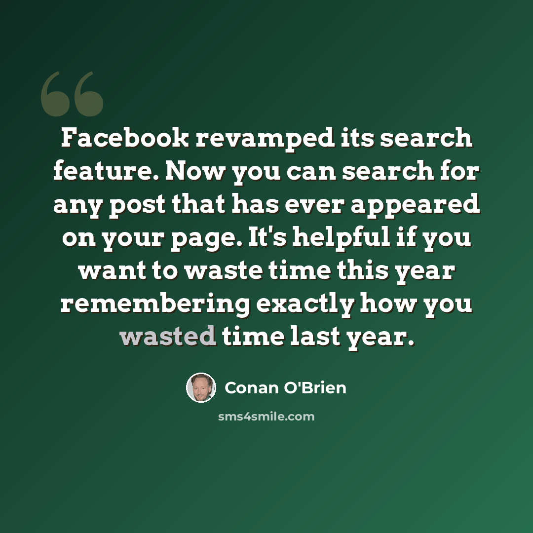 “Facebook revamped its search feature. Now you can search for any post that has ever appeared on your page. It's helpful if you want to waste time this year remembering exactly how you wasted time last year.” quote by Conan O'Brien