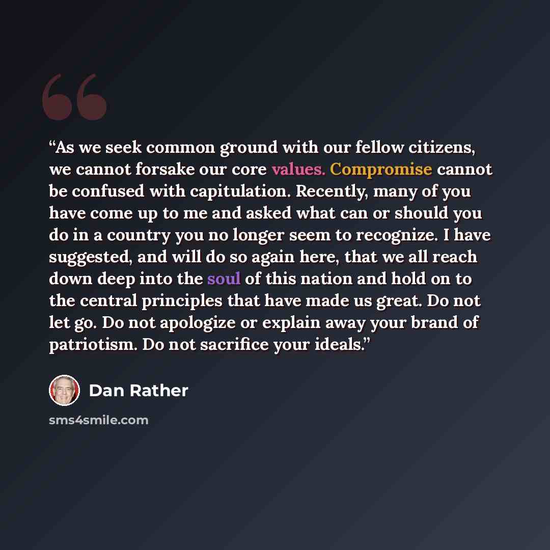 “As we seek common ground with our fellow citizens, we cannot forsake our core values. Compromise cannot be confused with capitulation. Recently, many of you have come up to me and asked what can or should you do in a country you no longer seem to recognize. I have suggested, and will do so again…” quote by Dan Rather