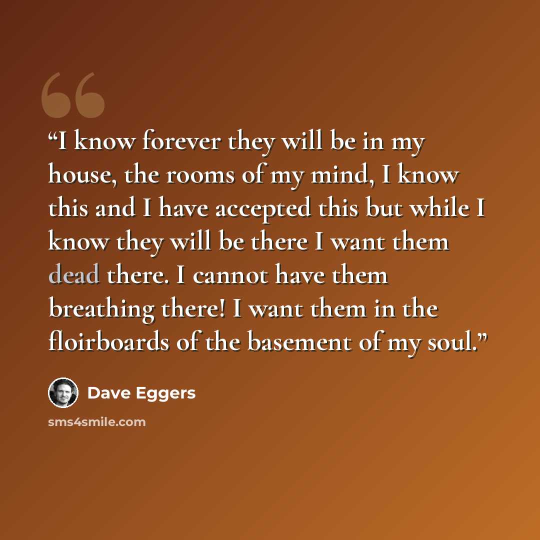 “I know forever they will be in my house, the rooms of my mind, I know this and I have accepted this but while I know they will be there I want them dead there. I cannot have them breathing there! I want them in the floirboards of the basement of my soul.” quote by Dave Eggers