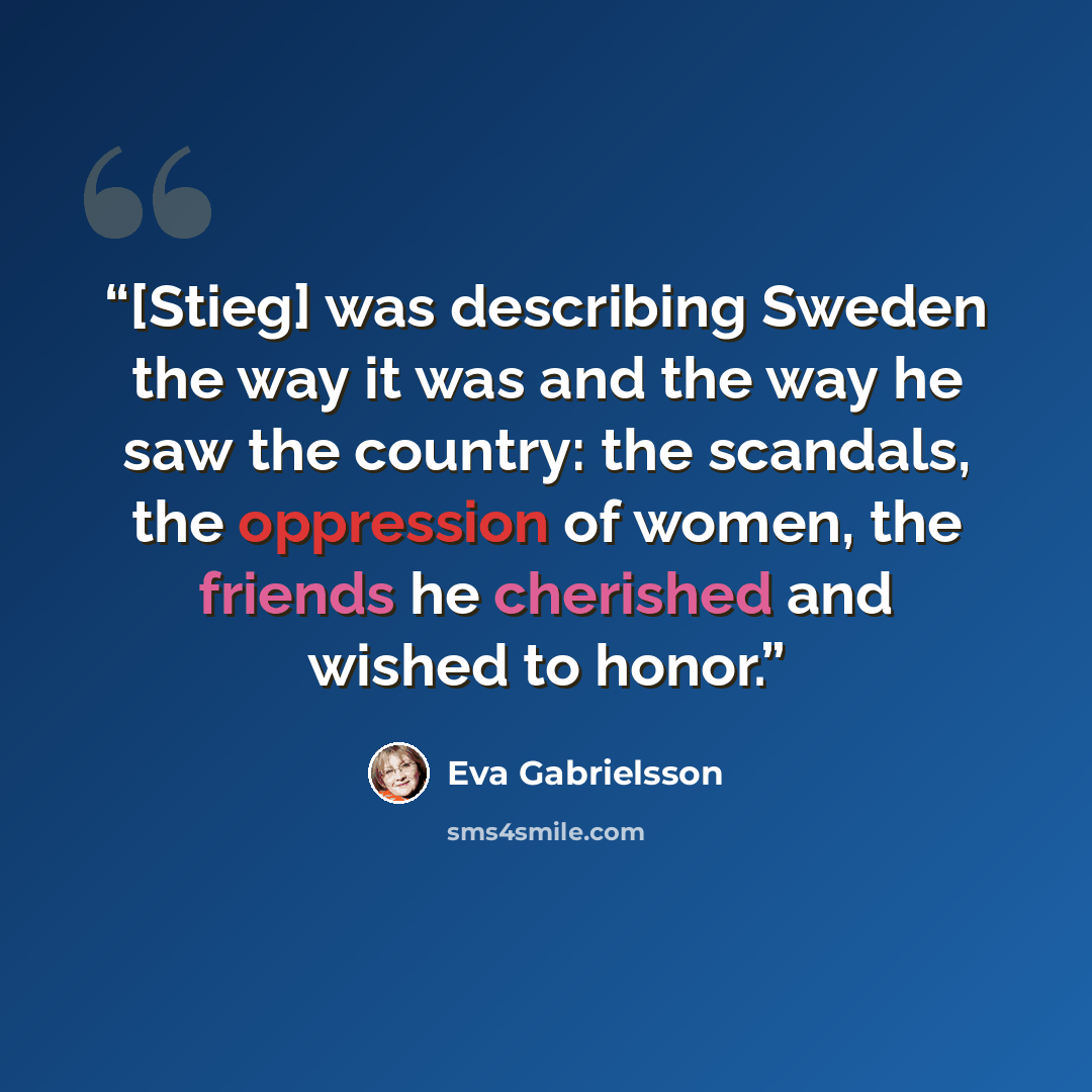 “[Stieg] was describing Sweden the way it was and the way he saw the country: the scandals, the oppression of women, the friends he cherished and wished to honor.” quote by Eva Gabrielsson
