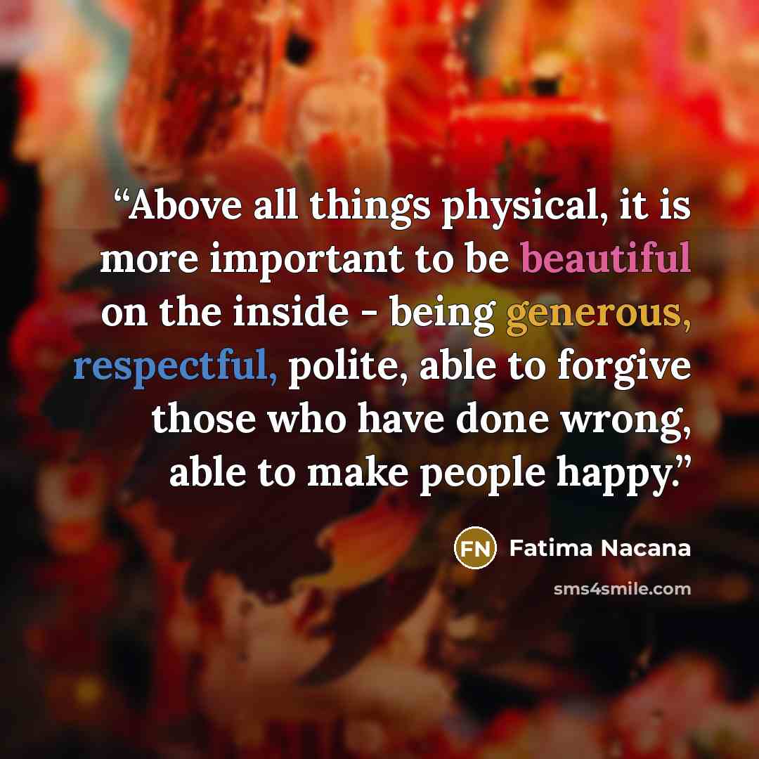 “Above all things physical, it is more important to be beautiful on the inside - being generous, respectful, polite, able to forgive those who have done wrong, able to make people happy.” quote by Fatima Nacana