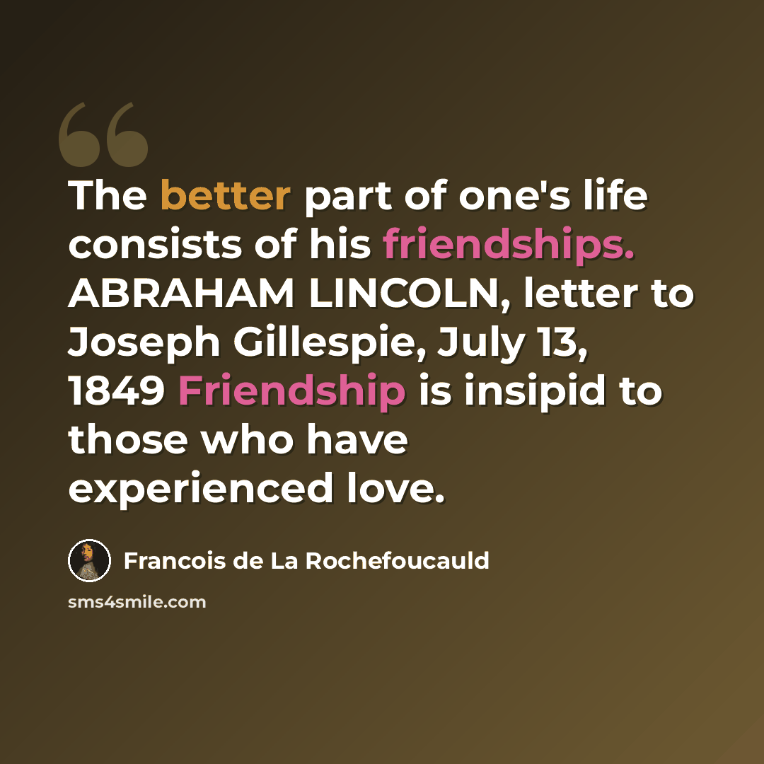 “The better part of one's life consists of his friendships. ABRAHAM LINCOLN, letter to Joseph Gillespie, July 13, 1849 Friendship is insipid to those who have experienced love.” quote by Francois de La Rochefoucauld