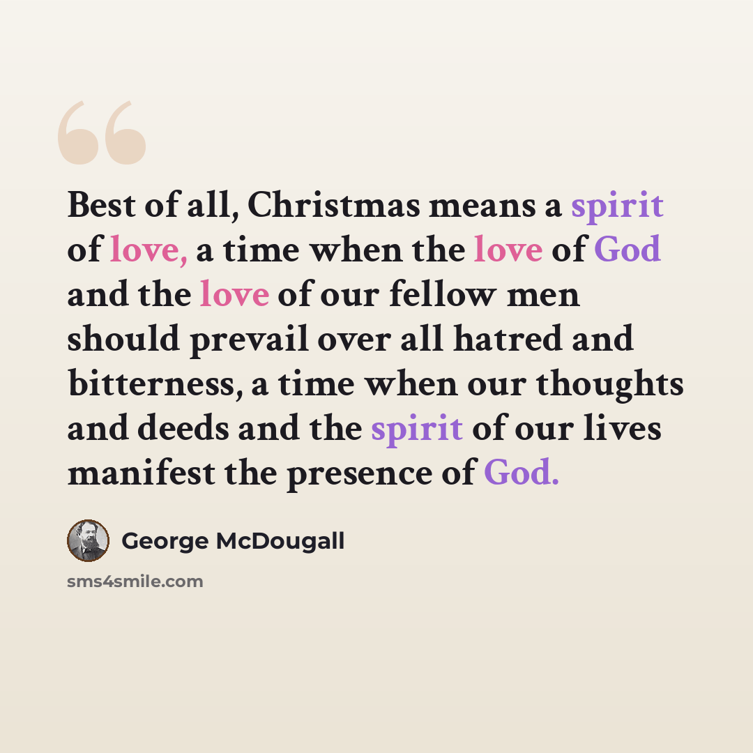 “Best of all, Christmas means a spirit of love, a time when the love of God and the love of our fellow men should prevail over all hatred and bitterness, a time when our thoughts and deeds and the spirit of our lives manifest the presence of God.” quote by George McDougall