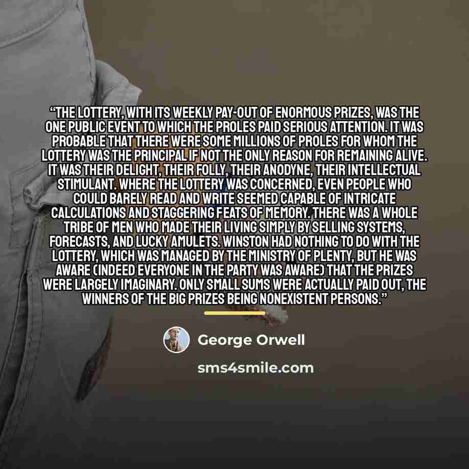 “The Lottery, with its weekly pay-out of enormous prizes, was the one public event to which the proles paid serious attention. It was probable that there were some millions of proles for whom the Lottery was the principal if not the only reason for remaining alive. It was their delight, their…” quote by George Orwell
