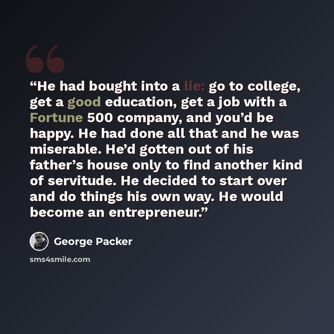 “He had bought into a lie: go to college, get a good education, get a job with a Fortune 500 company, and you’d be happy. He had done all that and he was miserable. He’d gotten out of his father’s house only to find another kind of servitude. He decided to start over and do things his own way. He…” quote by George Packer