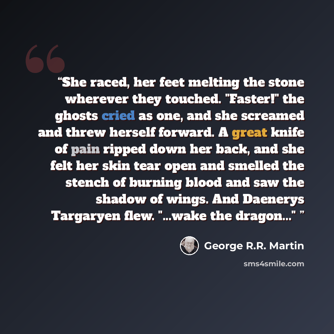 “She raced, her feet melting the stone wherever they touched. "Faster!" the ghosts cried as one, and she screamed and threw herself forward. A great knife of pain ripped down her back, and she felt her skin tear open and smelled the stench of burning blood and saw the shadow of wings. And Daenerys…” quote by George R.R. Martin