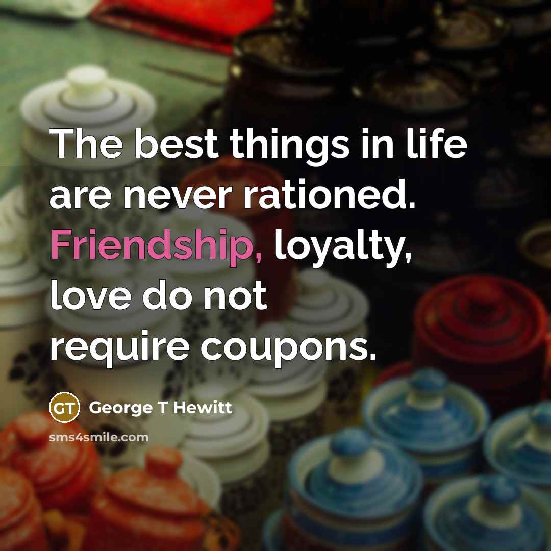 “The best things in life are never rationed. Friendship, loyalty, love do not require coupons.” quote by George T Hewitt