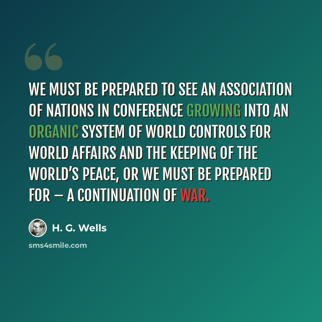 “We must be prepared to see an Association of Nations in conference growing into an organic system of world controls for world affairs and the keeping of the world’s peace, or we must be prepared for – a continuation of war.” quote by H. G. Wells