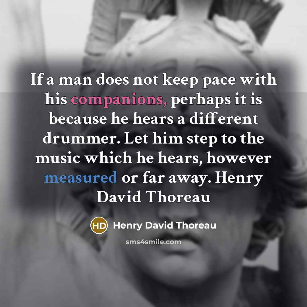 “If a man does not keep pace with his companions, perhaps it is because he hears a different drummer. Let him step to the music which he hears, however measured or far away. Henry David Thoreau” quote by Henry David Thoreau