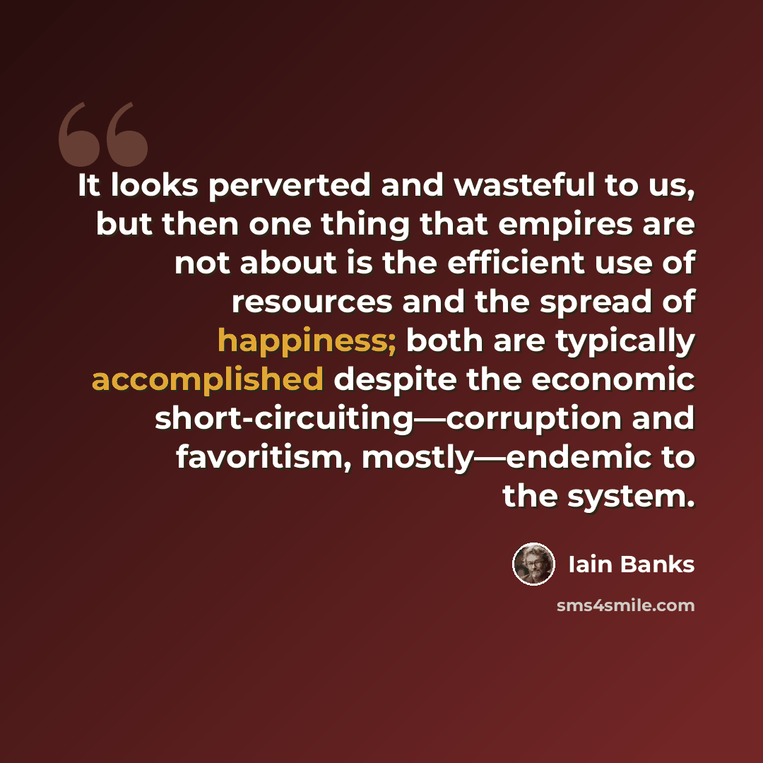 “It looks perverted and wasteful to us, but then one thing that empires are not about is the efficient use of resources and the spread of happiness; both are typically accomplished despite the economic short-circuiting—corruption and favoritism, mostly—endemic to the system.” quote by Iain Banks