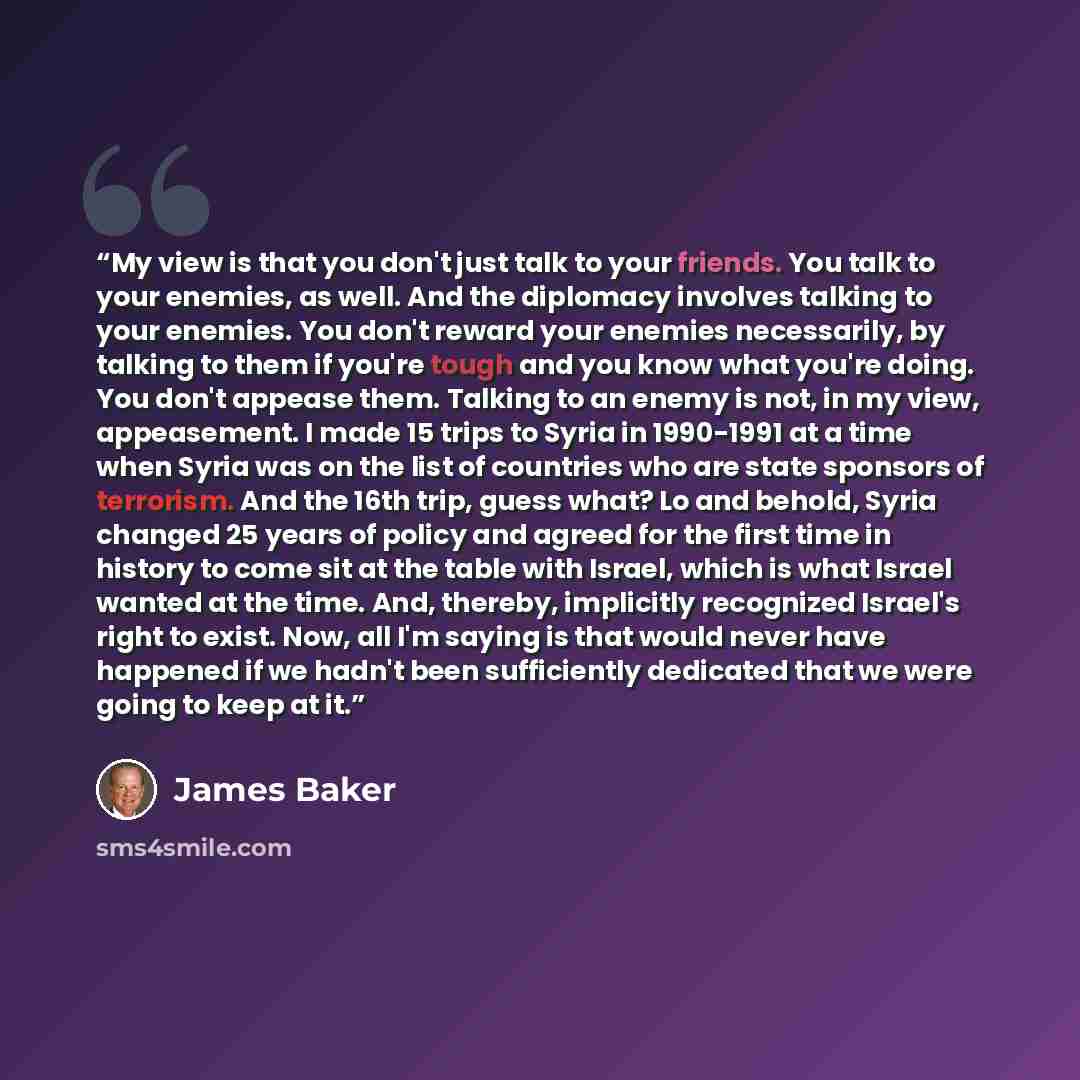 “My view is that you don't just talk to your friends. You talk to your enemies, as well. And the diplomacy involves talking to your enemies. You don't reward your enemies necessarily, by talking to them if you're tough and you know what you're doing. You don't appease them. Talking to an enemy is…” quote by James Baker