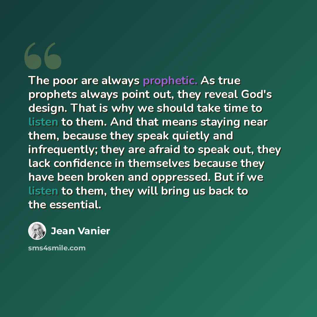 “The poor are always prophetic. As true prophets always point out, they reveal God's design. That is why we should take time to listen to them. And that means staying near them, because they speak quietly and infrequently; they are afraid to speak out, they lack confidence in themselves because…” quote by Jean Vanier