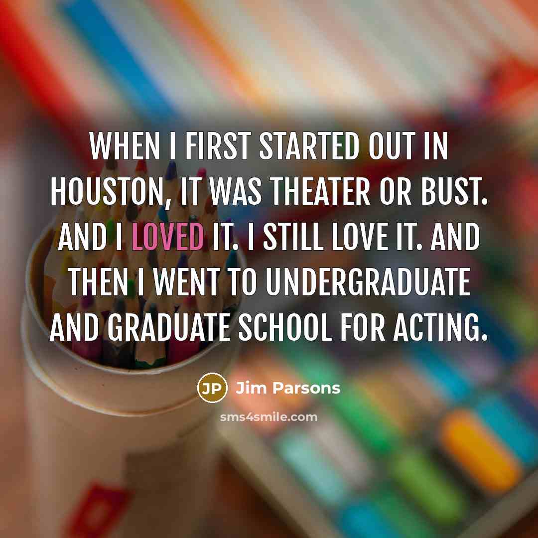 “When I first started out in Houston, it was theater or bust. And I loved it. I still love it. And then I went to undergraduate and graduate school for acting.” quote by Jim Parsons