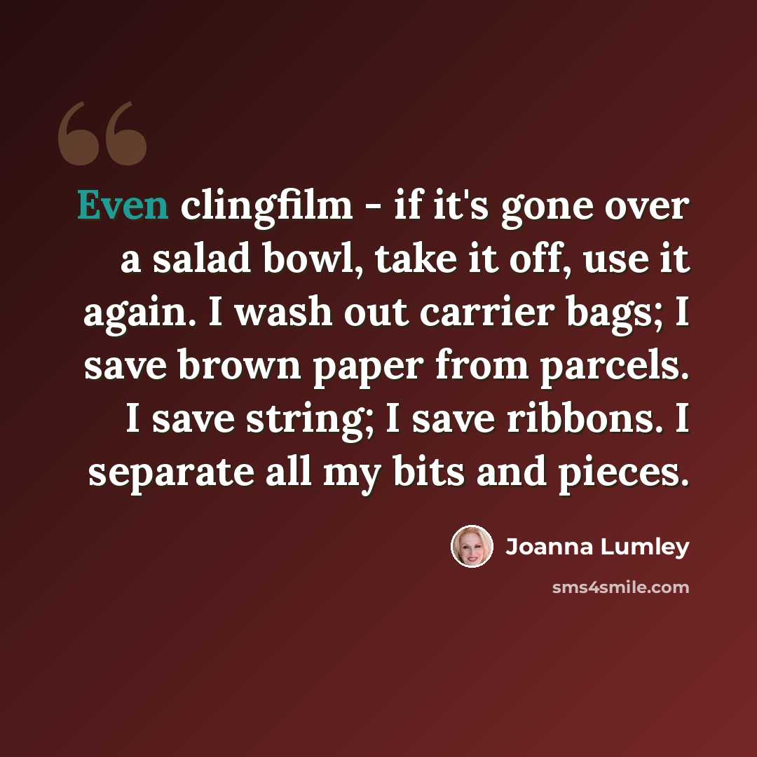 “Even clingfilm - if it's gone over a salad bowl, take it off, use it again. I wash out carrier bags; I save brown paper from parcels. I save string; I save ribbons. I separate all my bits and pieces.” quote by Joanna Lumley