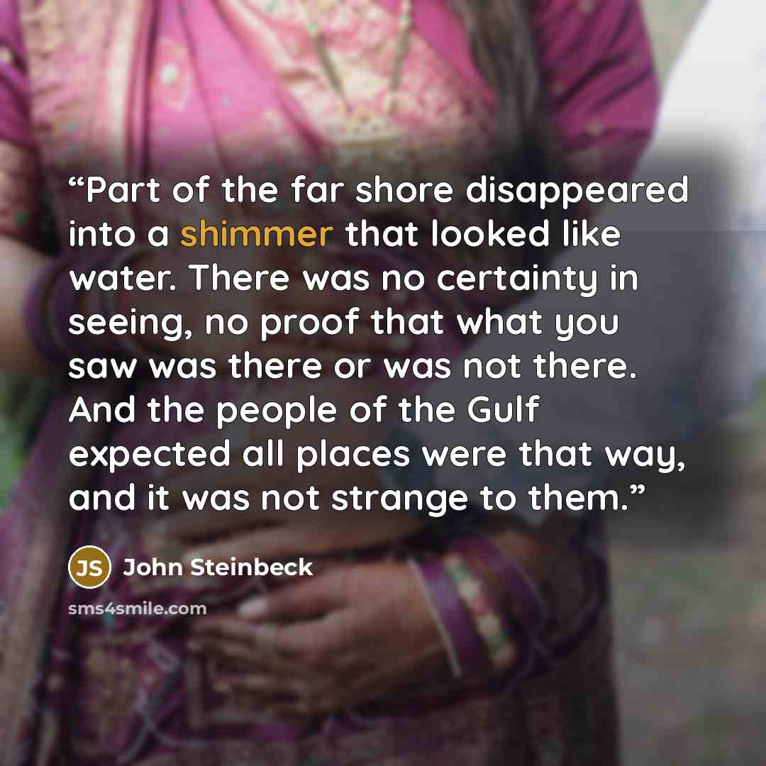 “Part of the far shore disappeared into a shimmer that looked like water. There was no certainty in seeing, no proof that what you saw was there or was not there. And the people of the Gulf expected all places were that way, and it was not strange to them.” quote by John Steinbeck