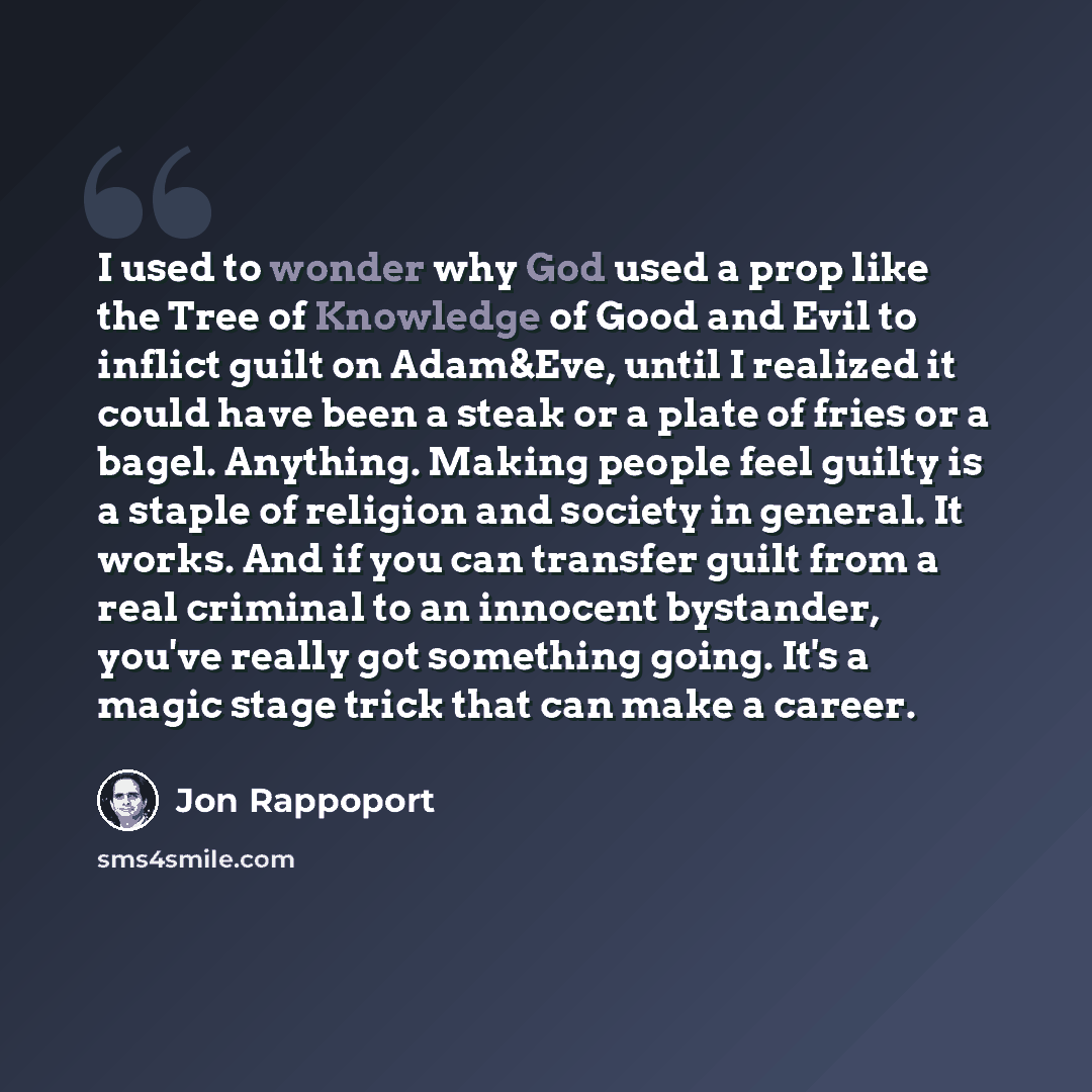 “I used to wonder why God used a prop like the Tree of Knowledge of Good and Evil to inflict guilt on Adam&Eve, until I realized it could have been a steak or a plate of fries or a bagel. Anything. Making people feel guilty is a staple of religion and society in general. It works. And if you can…” quote by Jon Rappoport