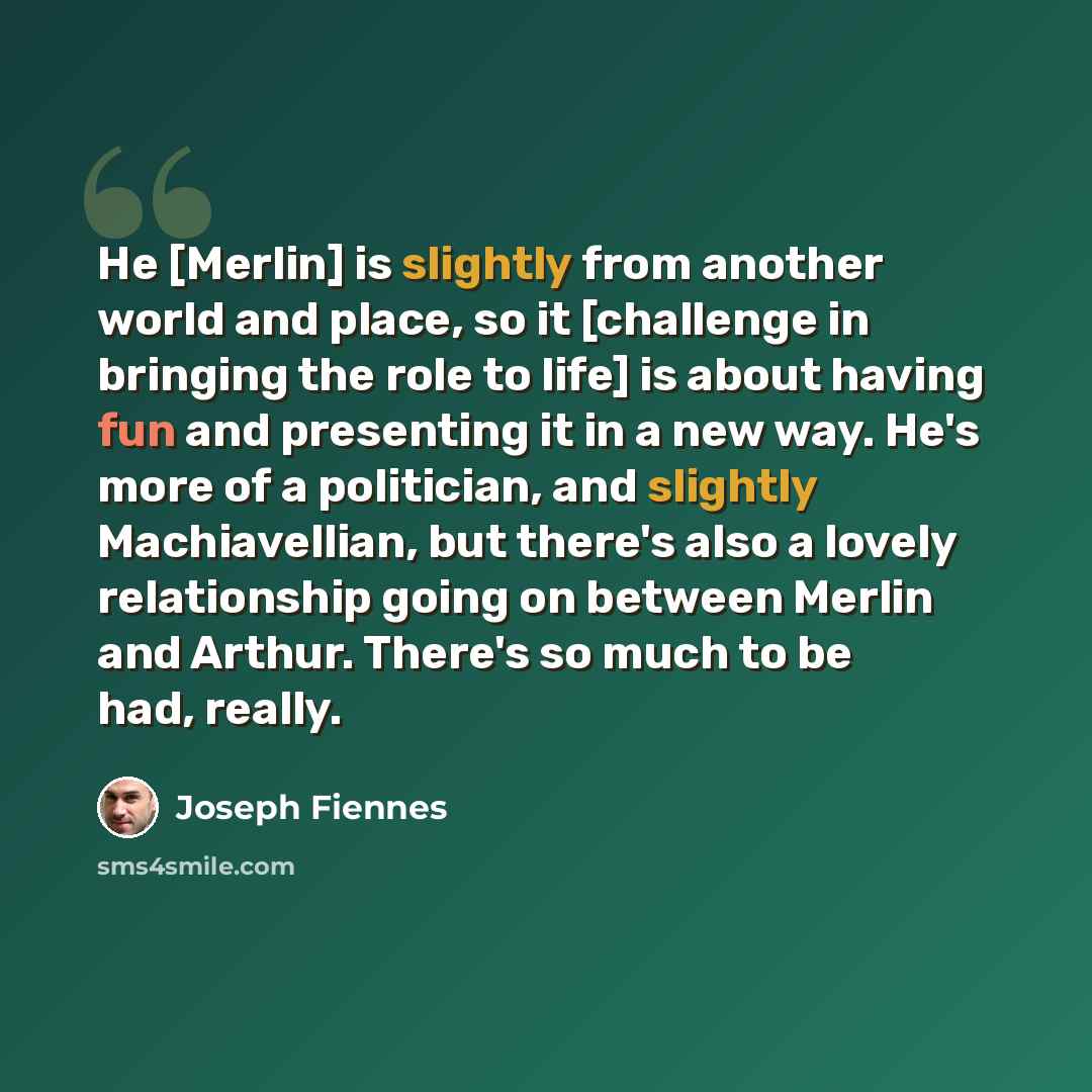 “He [Merlin] is slightly from another world and place, so it [challenge in bringing the role to life] is about having fun and presenting it in a new way. He's more of a politician, and slightly Machiavellian, but there's also a lovely relationship going on between Merlin and Arthur. There's so much…” quote by Joseph Fiennes