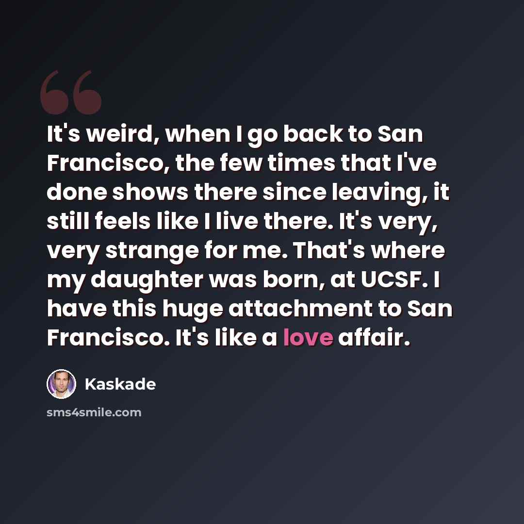 “It's weird, when I go back to San Francisco, the few times that I've done shows there since leaving, it still feels like I live there. It's very, very strange for me. That's where my daughter was born, at UCSF. I have this huge attachment to San Francisco. It's like a love affair.” quote by Kaskade