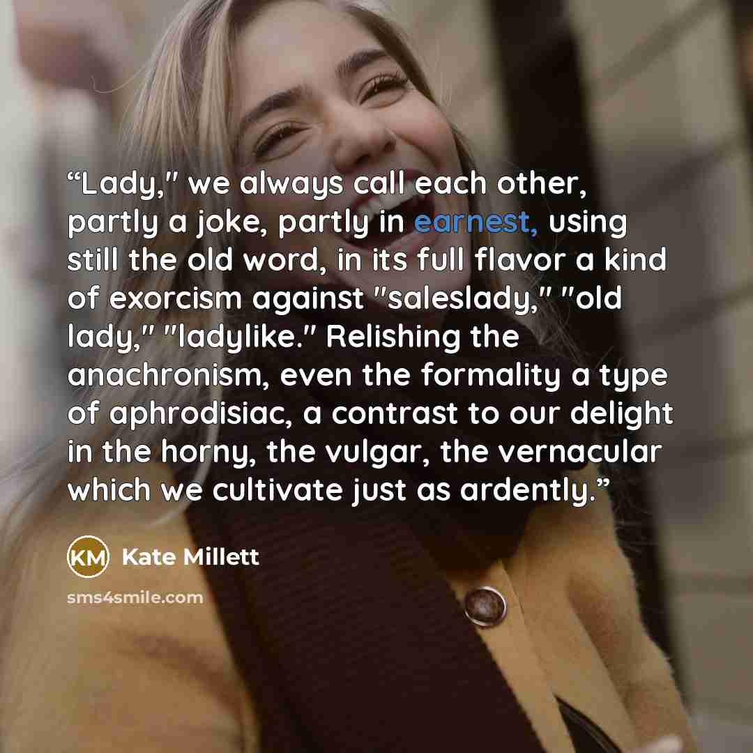 “Lady," we always call each other, partly a joke, partly in earnest, using still the old word, in its full flavor a kind of exorcism against "saleslady," "old lady," "ladylike." Relishing the anachronism, even the formality a type of aphrodisiac, a contrast to our delight in the horny, the vulgar…” quote by Kate Millett