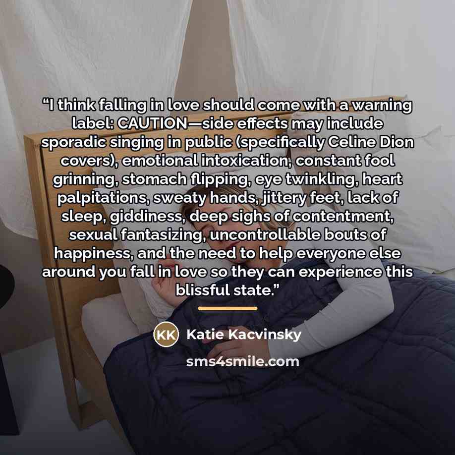 “I think falling in love should come with a warning label: CAUTION—side effects may include sporadic singing in public (specifically Celine Dion covers), emotional intoxication, constant fool grinning, stomach flipping, eye twinkling, heart palpitations, sweaty hands, jittery feet, lack of sleep…” quote by Katie Kacvinsky