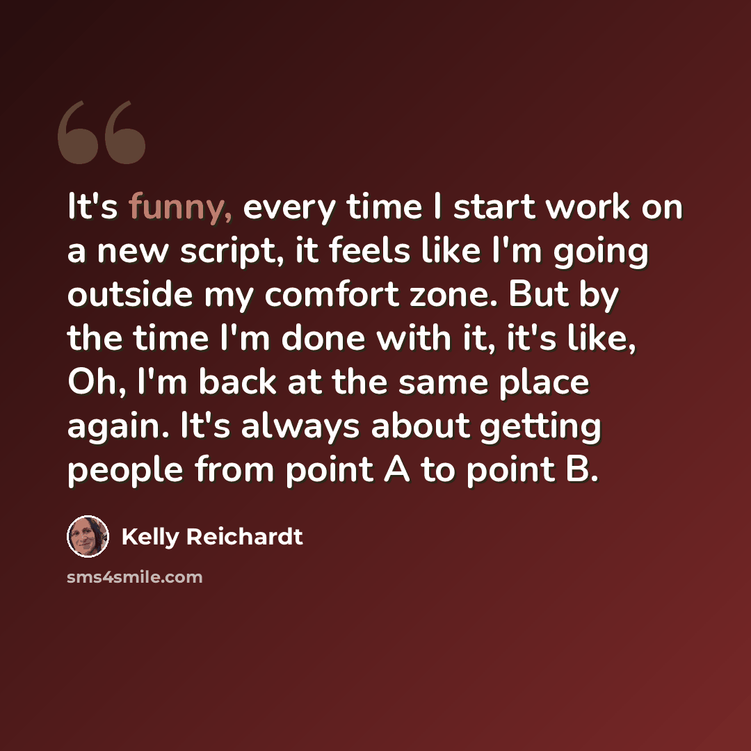 “It's funny, every time I start work on a new script, it feels like I'm going outside my comfort zone. But by the time I'm done with it, it's like, Oh, I'm back at the same place again. It's always about getting people from point A to point B.” quote by Kelly Reichardt