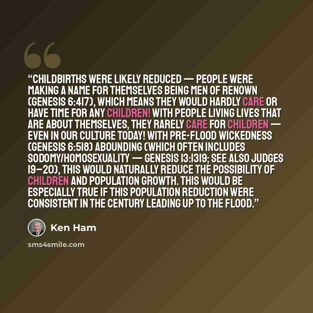 “Childbirths were likely reduced — people were making a name for themselves being men of renown (Genesis 6:417), which means they would hardly care or have time for any children! With people living lives that are about themselves, they rarely care for children — even in our culture today! With…” quote by Ken Ham