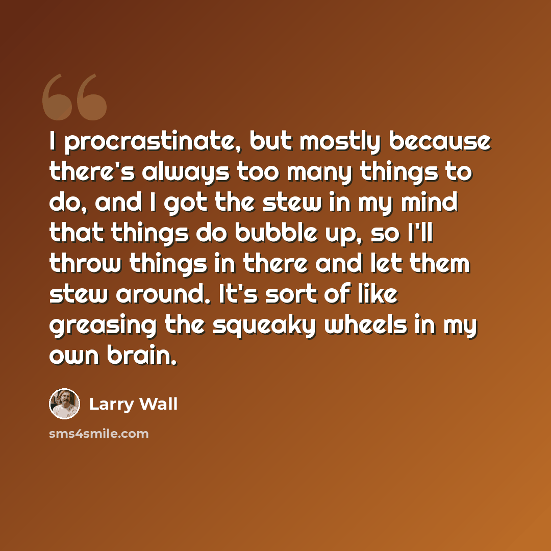 “I procrastinate, but mostly because there's always too many things to do, and I got the stew in my mind that things do bubble up, so I'll throw things in there and let them stew around. It's sort of like greasing the squeaky wheels in my own brain.” quote by Larry Wall